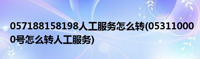 057188158198人工服務怎么轉(053110000號怎么轉人工服務)
