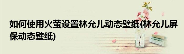 如何使用火螢設(shè)置林允兒動態(tài)壁紙(林允兒屏保動態(tài)壁紙)