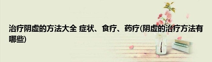 治療陰虛的方法大全 癥狀、食療、藥療(陰虛的治療方法有哪些)