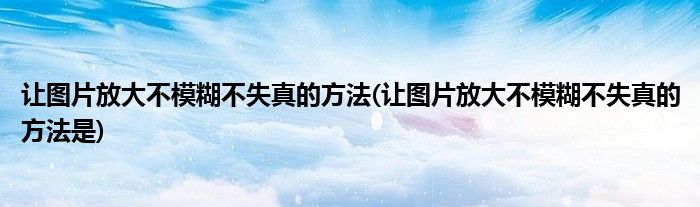 讓圖片放大不模糊不失真的方法(讓圖片放大不模糊不失真的方法是)