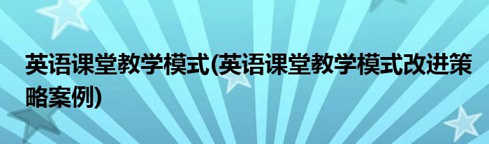 英語課堂教學模式(英語課堂教學模式改進策略案例)