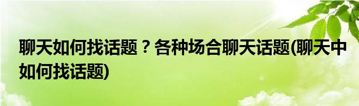 聊天如何找話題？各種場合聊天話題(聊天中如何找話題)