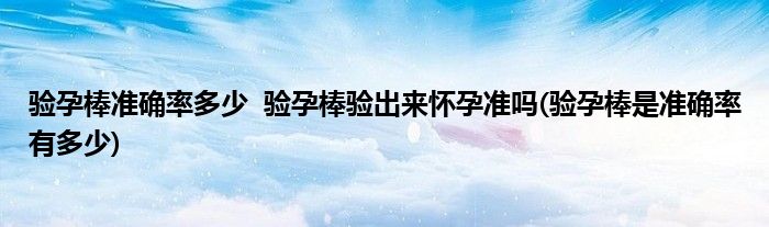 驗(yàn)孕棒準(zhǔn)確率多少  驗(yàn)孕棒驗(yàn)出來懷孕準(zhǔn)嗎(驗(yàn)孕棒是準(zhǔn)確率有多少)
