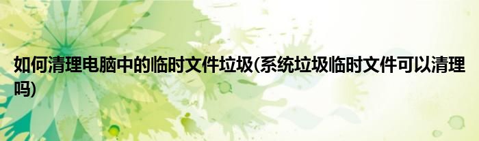 如何清理電腦中的臨時文件垃圾(系統(tǒng)垃圾臨時文件可以清理嗎)