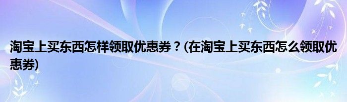 淘寶上買東西怎樣領(lǐng)取優(yōu)惠券？(在淘寶上買東西怎么領(lǐng)取優(yōu)惠券)