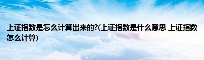 上證指數(shù)是怎么計(jì)算出來的?(上證指數(shù)是什么意思 上證指數(shù)怎么計(jì)算)