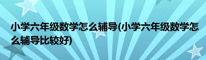 小學六年級數(shù)學怎么輔導(小學六年級數(shù)學怎么輔導比較好)
