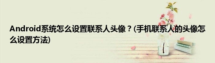 Android系統(tǒng)怎么設(shè)置聯(lián)系人頭像？(手機(jī)聯(lián)系人的頭像怎么設(shè)置方法)