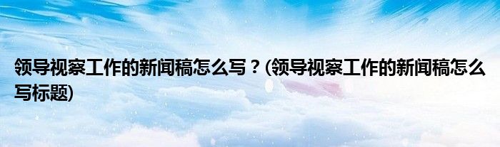 領(lǐng)導視察工作的新聞稿怎么寫？(領(lǐng)導視察工作的新聞稿怎么寫標題)