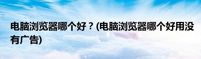 電腦瀏覽器哪個好？(電腦瀏覽器哪個好用沒有廣告)