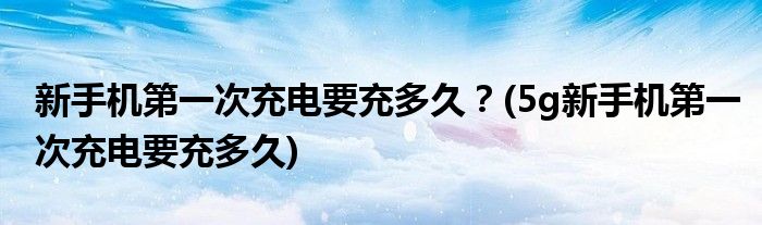 新手機(jī)第一次充電要充多久？(5g新手機(jī)第一次充電要充多久)
