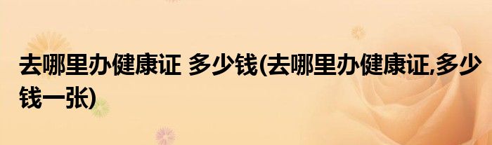 去哪里辦健康證 多少錢(去哪里辦健康證,多少錢一張)