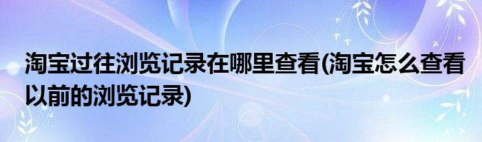 淘寶過(guò)往瀏覽記錄在哪里查看(淘寶怎么查看以前的瀏覽記錄)