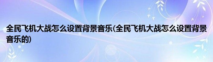 全民飛機(jī)大戰(zhàn)怎么設(shè)置背景音樂(lè)(全民飛機(jī)大戰(zhàn)怎么設(shè)置背景音樂(lè)的)