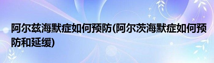 阿爾茲海默癥如何預防(阿爾茨海默癥如何預防和延緩)