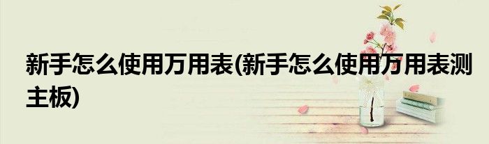 新手怎么使用萬(wàn)用表(新手怎么使用萬(wàn)用表測(cè)主板)
