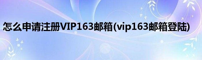 怎么申請注冊VIP163郵箱(vip163郵箱登陸)