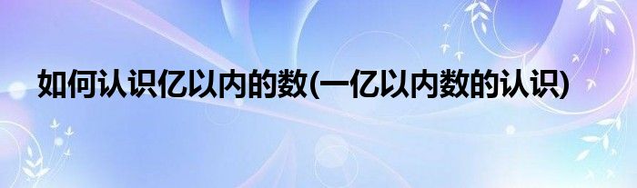 如何認識億以內(nèi)的數(shù)(一億以內(nèi)數(shù)的認識)