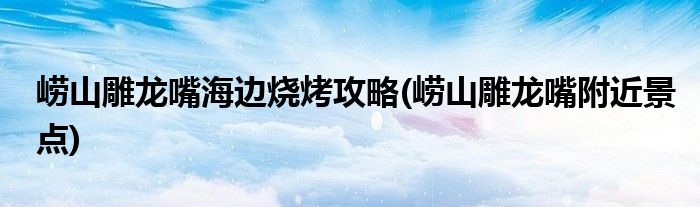 嶗山雕龍嘴海邊燒烤攻略(嶗山雕龍嘴附近景點(diǎn))