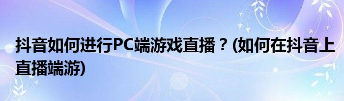 抖音如何進(jìn)行PC端游戲直播？(如何在抖音上直播端游)