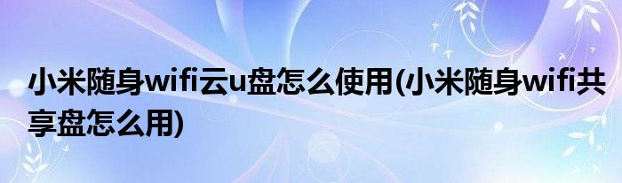 小米隨身wifi云u盤(pán)怎么使用(小米隨身wifi共享盤(pán)怎么用)