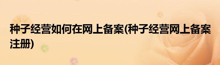 種子經(jīng)營如何在網(wǎng)上備案(種子經(jīng)營網(wǎng)上備案 注冊)