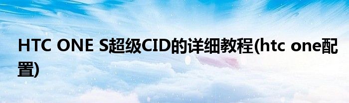 HTC ONE S超級(jí)CID的詳細(xì)教程(htc one配置)