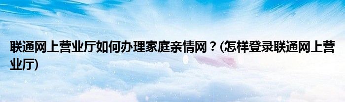 聯(lián)通網(wǎng)上營業(yè)廳如何辦理家庭親情網(wǎng)？(怎樣登錄聯(lián)通網(wǎng)上營業(yè)廳)