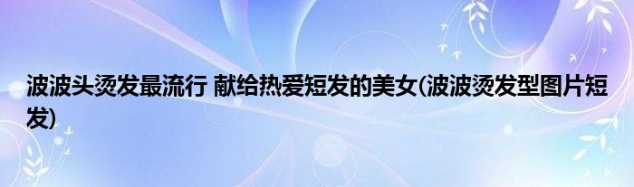 波波頭燙發(fā)最流行 獻(xiàn)給熱愛短發(fā)的美女(波波燙發(fā)型圖片短發(fā))