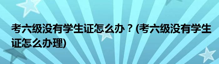 考六級沒有學生證怎么辦？(考六級沒有學生證怎么辦理)
