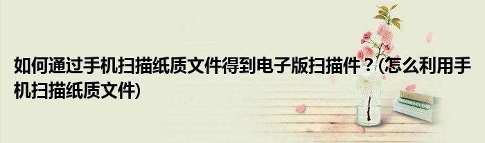 如何通過手機掃描紙質文件得到電子版掃描件？(怎么利用手機掃描紙質文件)