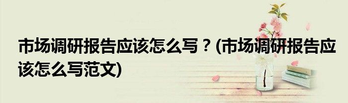 市場調(diào)研報告應(yīng)該怎么寫？(市場調(diào)研報告應(yīng)該怎么寫范文)
