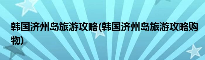 韓國濟州島旅游攻略(韓國濟州島旅游攻略購物)