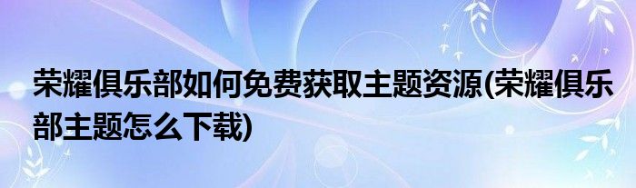 榮耀俱樂(lè)部如何免費(fèi)獲取主題資源(榮耀俱樂(lè)部主題怎么下載)