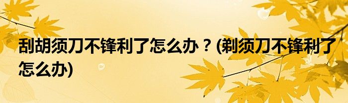 刮胡須刀不鋒利了怎么辦？(剃須刀不鋒利了怎么辦)