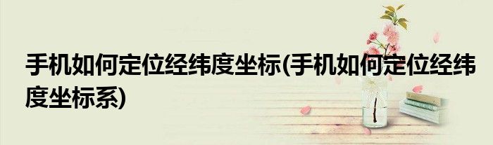 手機如何定位經(jīng)緯度坐標(biāo)(手機如何定位經(jīng)緯度坐標(biāo)系)