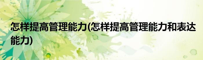 怎樣提高管理能力(怎樣提高管理能力和表達(dá)能力)