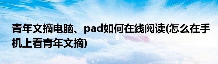青年文摘電腦、pad如何在線閱讀(怎么在手機上看青年文摘)