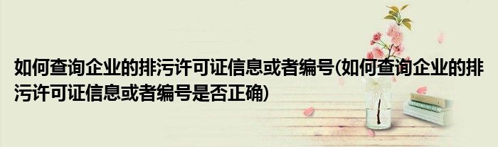 如何查詢企業(yè)的排污許可證信息或者編號(如何查詢企業(yè)的排污許可證信息或者編號是否正確)