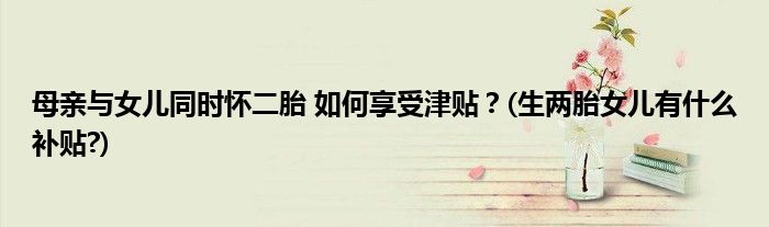 母親與女兒同時(shí)懷二胎 如何享受津貼？(生兩胎女兒有什么補(bǔ)貼?)