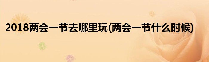 2018兩會(huì)一節(jié)去哪里玩(兩會(huì)一節(jié)什么時(shí)候)