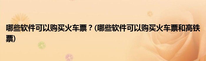 哪些軟件可以購買火車票？(哪些軟件可以購買火車票和高鐵票)