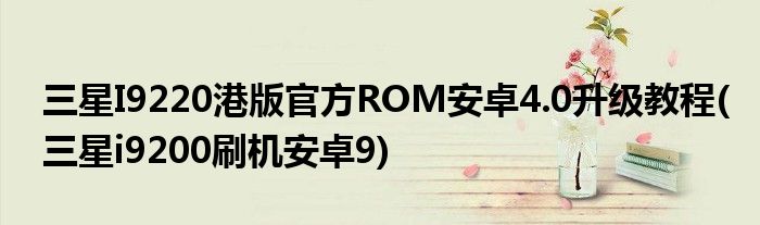 三星I9220港版官方ROM安卓4.0升級(jí)教程(三星i9200刷機(jī)安卓9)