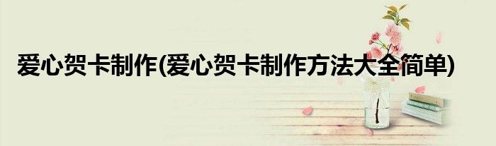 愛心賀卡制作(愛心賀卡制作方法大全簡(jiǎn)單)
