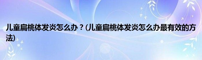 兒童扁桃體發(fā)炎怎么辦？(兒童扁桃體發(fā)炎怎么辦最有效的方法)