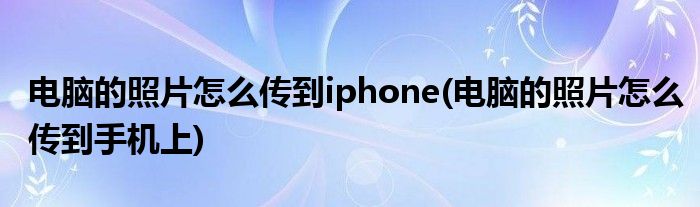 電腦的照片怎么傳到iphone(電腦的照片怎么傳到手機(jī)上)