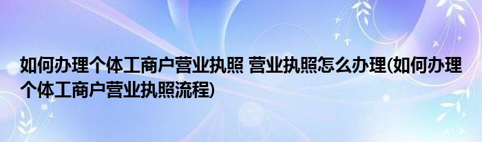 如何辦理個(gè)體工商戶營(yíng)業(yè)執(zhí)照 營(yíng)業(yè)執(zhí)照怎么辦理(如何辦理個(gè)體工商戶營(yíng)業(yè)執(zhí)照流程)
