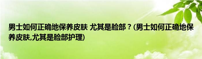 男士如何正確地保養(yǎng)皮膚 尤其是臉部？(男士如何正確地保養(yǎng)皮膚,尤其是臉部護(hù)理)