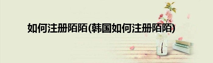 如何注冊陌陌(韓國如何注冊陌陌)