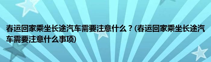 春運(yùn)回家乘坐長(zhǎng)途汽車需要注意什么？(春運(yùn)回家乘坐長(zhǎng)途汽車需要注意什么事項(xiàng))